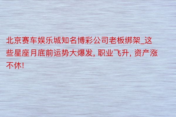 北京赛车娱乐城知名博彩公司老板绑架_这些星座月底前运势大爆发, 职业飞升, 资产涨不休!