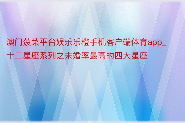 澳门菠菜平台娱乐乐橙手机客户端体育app_十二星座系列之未婚率最高的四大星座