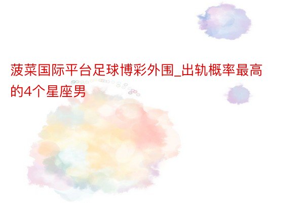 菠菜国际平台足球博彩外围_出轨概率最高的4个星座男