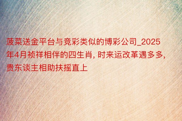 菠菜送金平台与竞彩类似的博彩公司_2025年4月祯祥相伴的四生肖, 时来运改革遇多多, 贵东谈主相助扶摇直上