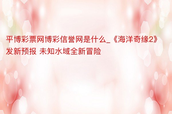 平博彩票网博彩信誉网是什么_《海洋奇缘2》发新预报 未知水域全新冒险