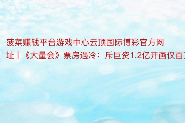 菠菜赚钱平台游戏中心云顶国际博彩官方网址 | 《大量会》票房遇冷：斥巨资1.2亿开画仅百万