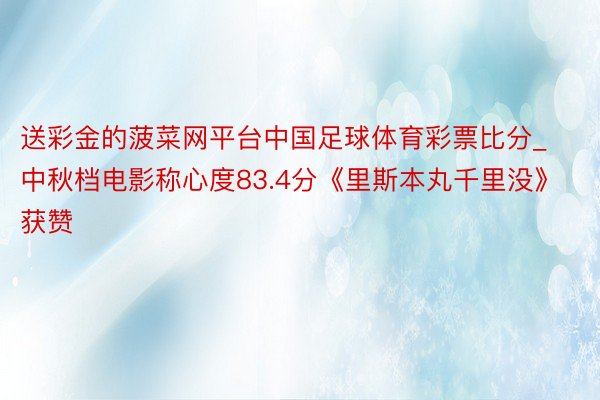 送彩金的菠菜网平台中国足球体育彩票比分_中秋档电影称心度83.4分《里斯本丸千里没》获赞