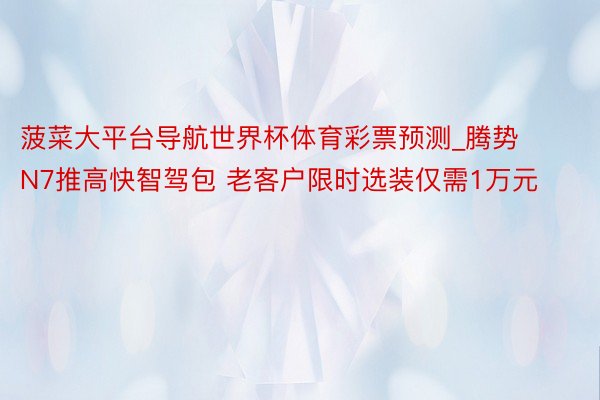 菠菜大平台导航世界杯体育彩票预测_腾势N7推高快智驾包 老客户限时选装仅需1万元