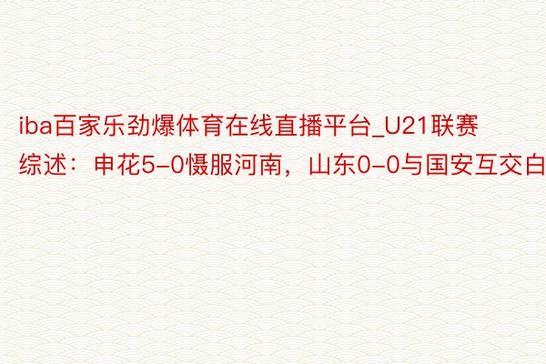iba百家乐劲爆体育在线直播平台_U21联赛综述：申花5-0慑服河南，山东0-0与国安互交白卷