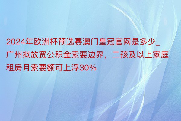 2024年欧洲杯预选赛澳门皇冠官网是多少_广州拟放宽公积金索要边界，二孩及以上家庭租房月索要额可上浮30%