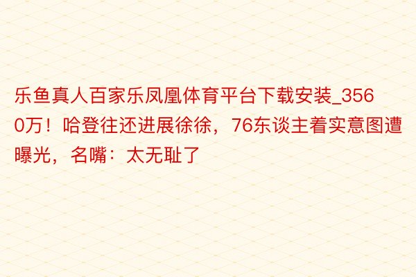 乐鱼真人百家乐凤凰体育平台下载安装_3560万！哈登往还进展徐徐，76东谈主着实意图遭曝光，名嘴：太无耻了